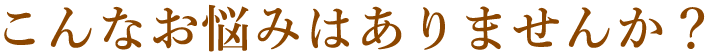 こんなお悩みはありませんか？