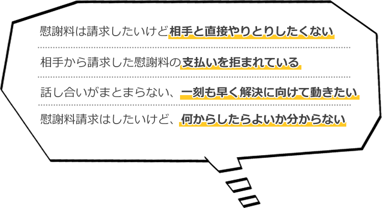 慰謝料は請求したいけど相手と直接やりとりしたくない・相手から請求した慰謝料の支払いを拒まれている・話し合いがまとまらない、一刻も早く解決に向けて動きたい・慰謝料請求はしたいけど、何からしたらよいか分からない