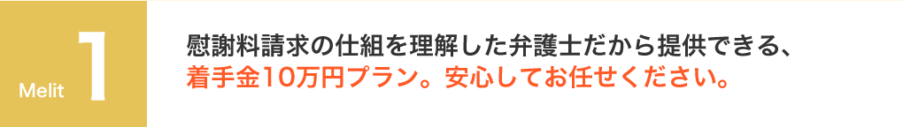 慰謝料請求の仕組を理解した弁護士だから提供できる、着手金10万円プラン。安心してお任せください。